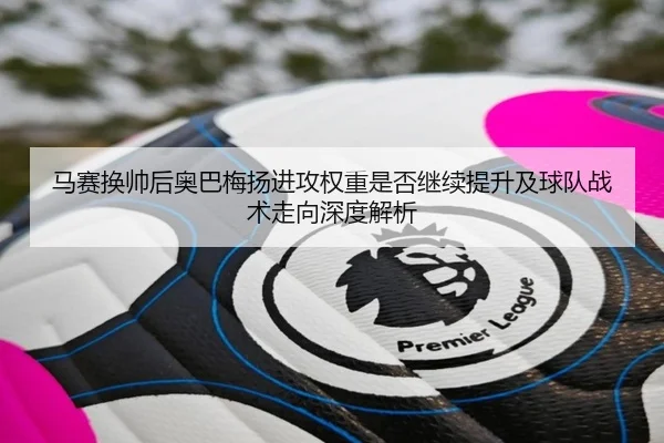 马赛换帅后奥巴梅扬进攻权重是否继续提升及球队战术走向深度解析 - kaiyun