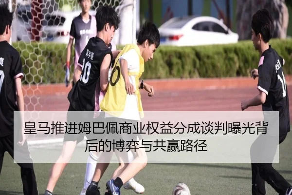 皇马推进姆巴佩商业权益分成谈判曝光背后的博弈与共赢路径 - kaiyun