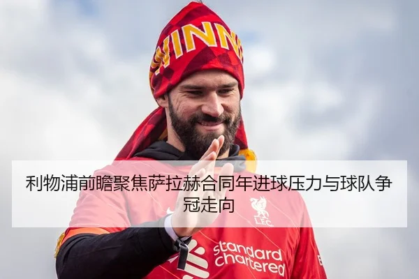 利物浦前瞻聚焦萨拉赫合同年进球压力与球队争冠走向 - kaiyun